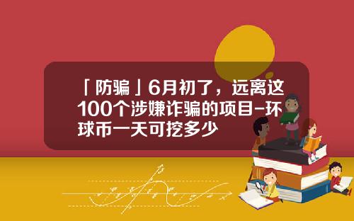 「防骗」6月初了，远离这100个涉嫌诈骗的项目-环球币一天可挖多少