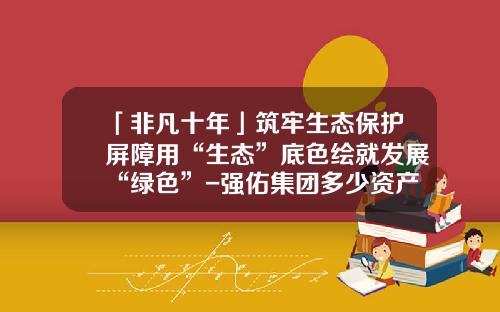 「非凡十年」筑牢生态保护屏障用“生态”底色绘就发展“绿色”-强佑集团多少资产