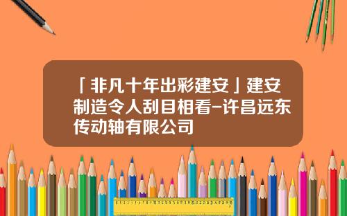 「非凡十年出彩建安」建安制造令人刮目相看-许昌远东传动轴有限公司