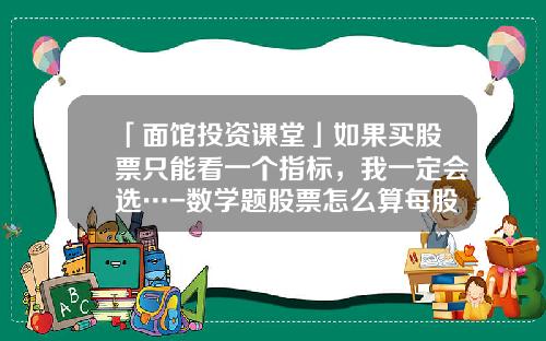 「面馆投资课堂」如果买股票只能看一个指标，我一定会选…-数学题股票怎么算每股多少钱