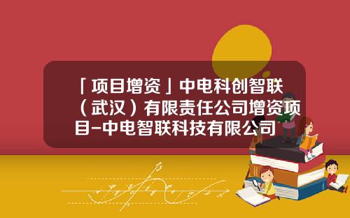 「项目增资」中电科创智联（武汉）有限责任公司增资项目-中电智联科技有限公司