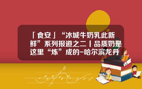 「食安」“冰城牛奶乳此新鲜”系列报道之二丨品质奶是这里“炼”成的-哈尔滨龙丹利民乳业有限公司