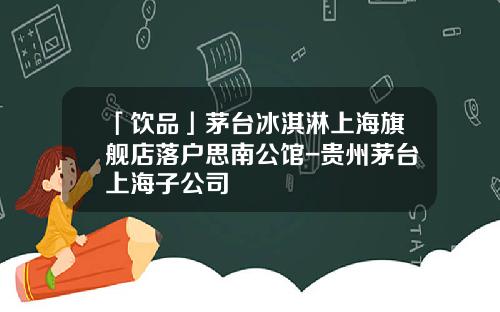 「饮品」茅台冰淇淋上海旗舰店落户思南公馆-贵州茅台上海子公司