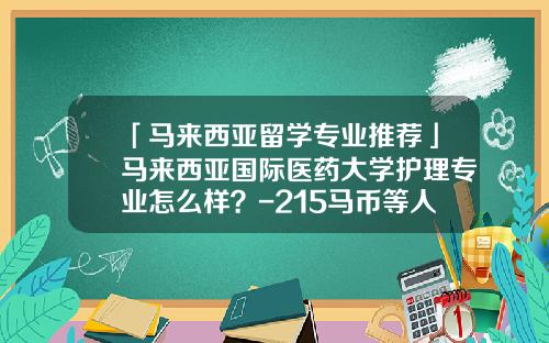 「马来西亚留学专业推荐」马来西亚国际医药大学护理专业怎么样？-215马币等人民币多少钱