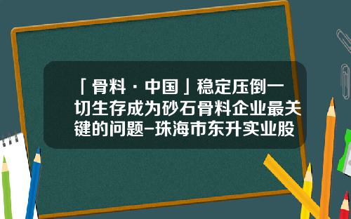 「骨料·中国」稳定压倒一切生存成为砂石骨料企业最关键的问题-珠海市东升实业股份有限公司