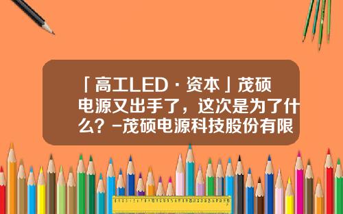 「高工LED·资本」茂硕电源又出手了，这次是为了什么？-茂硕电源科技股份有限公司博罗