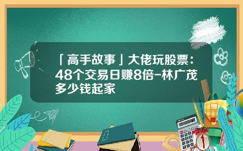 「高手故事」大佬玩股票：48个交易日赚8倍-林广茂多少钱起家
