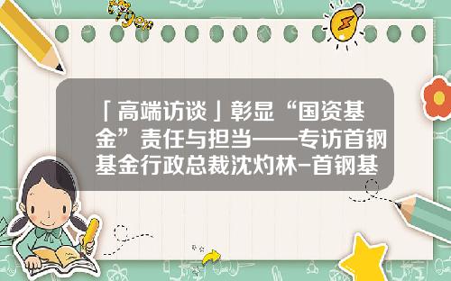 「高端访谈」彰显“国资基金”责任与担当——专访首钢基金行政总裁沈灼林-首钢基金有限公司