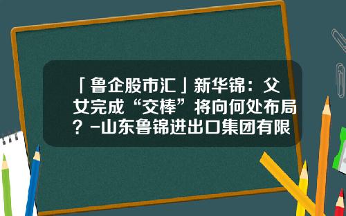 「鲁企股市汇」新华锦：父女完成“交棒”将向何处布局？-山东鲁锦进出口集团有限公司
