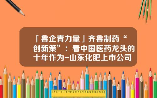 「鲁企青力量」齐鲁制药“创新策”：看中国医药龙头的十年作为-山东化肥上市公司