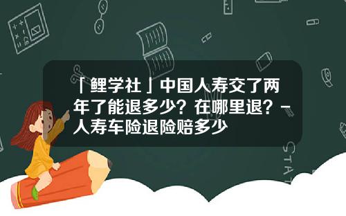 「鲤学社」中国人寿交了两年了能退多少？在哪里退？-人寿车险退险赔多少