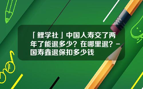 「鲤学社」中国人寿交了两年了能退多少？在哪里退？-国寿鑫退保扣多少钱