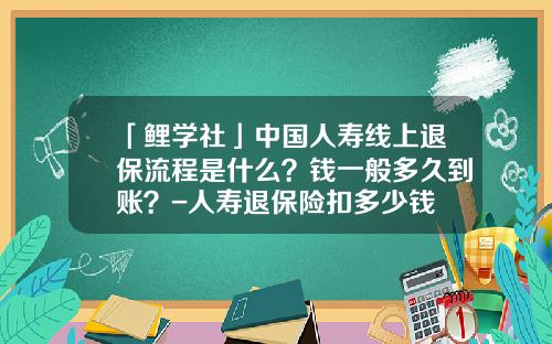 「鲤学社」中国人寿线上退保流程是什么？钱一般多久到账？-人寿退保险扣多少钱