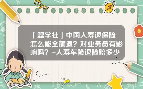 「鲤学社」中国人寿退保险怎么能全额退？对业务员有影响吗？-人寿车险退险赔多少