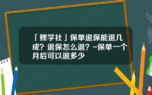 「鲤学社」保单退保能退几成？退保怎么退？-保单一个月后可以退多少