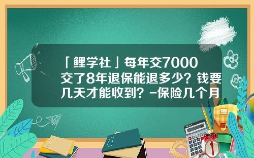 「鲤学社」每年交7000交了8年退保能退多少？钱要几天才能收到？-保险几个月退损失多少