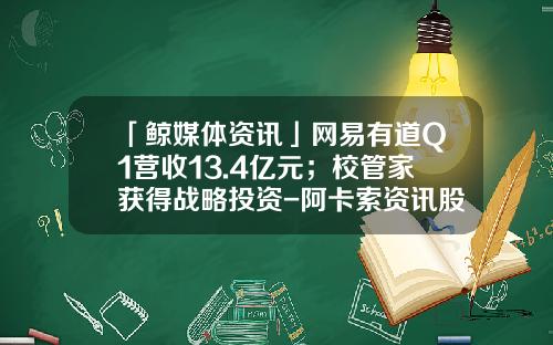 「鲸媒体资讯」网易有道Q1营收13.4亿元；校管家获得战略投资-阿卡索资讯股票