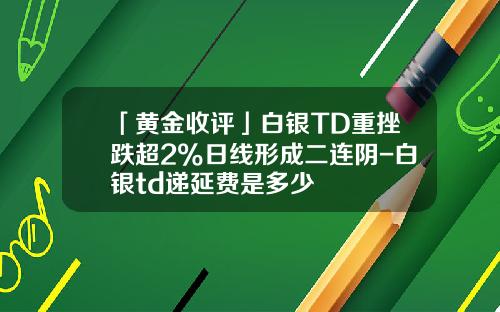 「黄金收评」白银TD重挫跌超2%日线形成二连阴-白银td递延费是多少