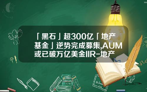 「黑石」超300亿「地产基金」逆势完成募集,AUM或已破万亿美金IIR-地产基金募集