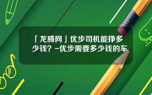「龙腾网」优步司机能挣多少钱？-优步需要多少钱的车