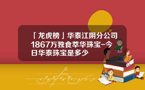 「龙虎榜」华泰江阴分公司1867万独食萃华珠宝-今日华泰珠宝是多少