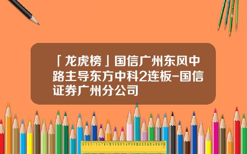 「龙虎榜」国信广州东风中路主导东方中科2连板-国信证券广州分公司