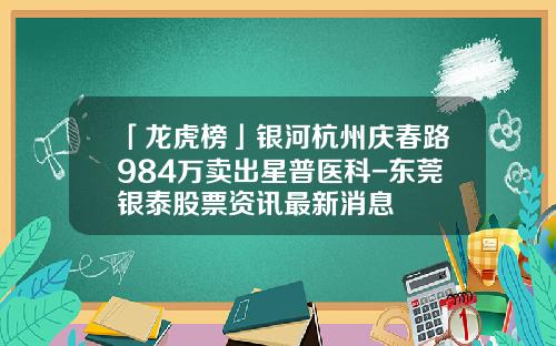 「龙虎榜」银河杭州庆春路984万卖出星普医科-东莞银泰股票资讯最新消息