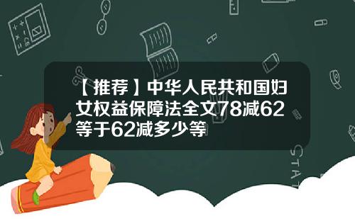 【推荐】中华人民共和国妇女权益保障法全文78减62等于62减多少等