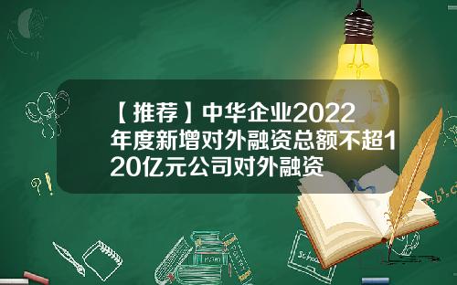 【推荐】中华企业2022年度新增对外融资总额不超120亿元公司对外融资