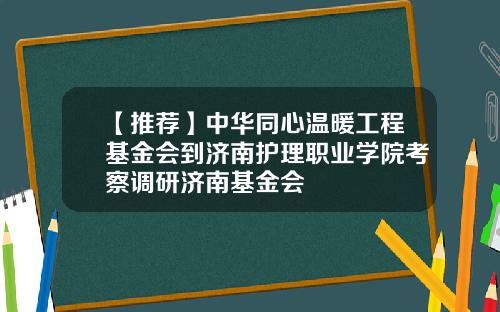 【推荐】中华同心温暖工程基金会到济南护理职业学院考察调研济南基金会
