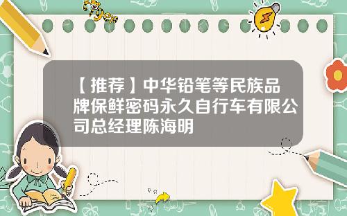 【推荐】中华铅笔等民族品牌保鲜密码永久自行车有限公司总经理陈海明