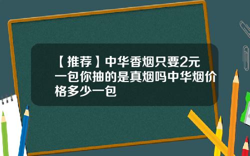 【推荐】中华香烟只要2元一包你抽的是真烟吗中华烟价格多少一包
