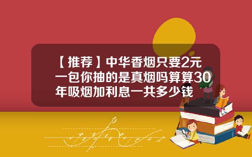 【推荐】中华香烟只要2元一包你抽的是真烟吗算算30年吸烟加利息一共多少钱