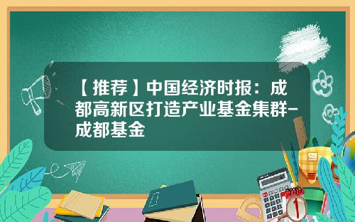 【推荐】中国经济时报：成都高新区打造产业基金集群-成都基金