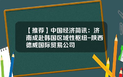 【推荐】中国经济简讯：济南成赴韩国区域性枢纽-陕西德威国际贸易公司