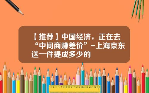 【推荐】中国经济，正在去“中间商赚差价”-上海京东送一件提成多少的