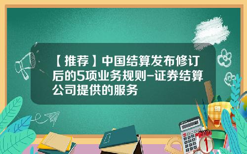 【推荐】中国结算发布修订后的5项业务规则-证券结算公司提供的服务