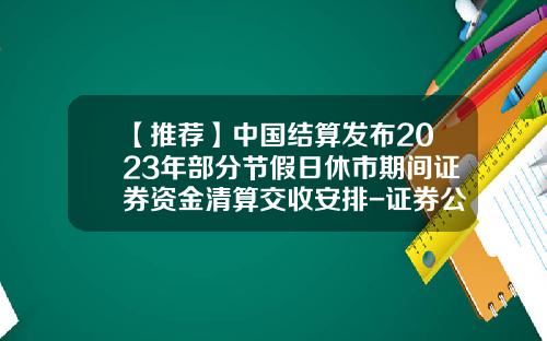 【推荐】中国结算发布2023年部分节假日休市期间证券资金清算交收安排-证券公司春节放假时间