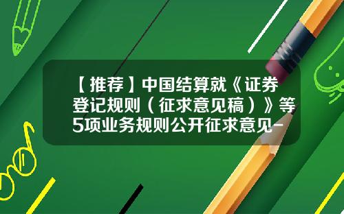 【推荐】中国结算就《证券登记规则（征求意见稿）》等5项业务规则公开征求意见-中国证券登记结算公司是干嘛的