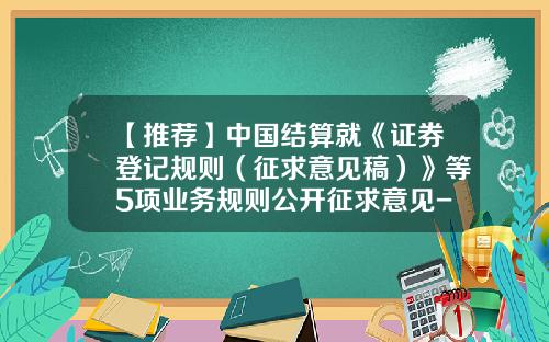 【推荐】中国结算就《证券登记规则（征求意见稿）》等5项业务规则公开征求意见-中国证券登记结算有限公司