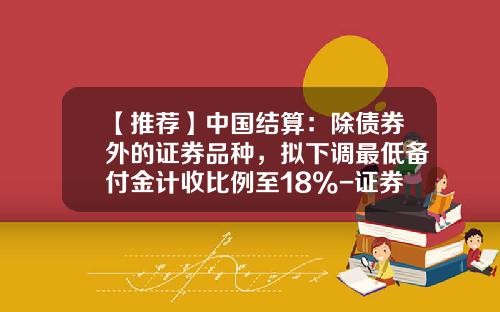 【推荐】中国结算：除债券外的证券品种，拟下调最低备付金计收比例至18%-证券公司客户备付金