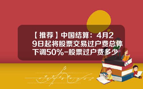 【推荐】中国结算：4月29日起将股票交易过户费总体下调50%-股票过户费多少钱