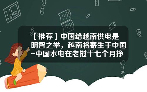 【推荐】中国给越南供电是明智之举，越南将寄生于中国-中国水电在老挝十七个月挣多少钱