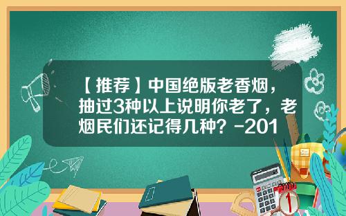 【推荐】中国绝版老香烟，抽过3种以上说明你老了，老烟民们还记得几种？-2016硬中华一条多少钱
