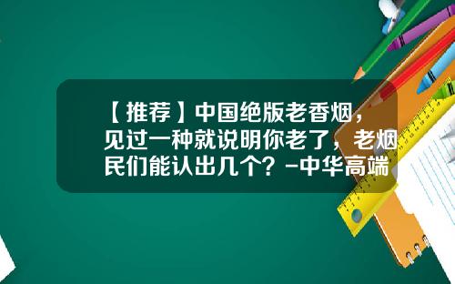 【推荐】中国绝版老香烟，见过一种就说明你老了，老烟民们能认出几个？-中华高端烟多少钱