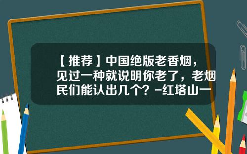 【推荐】中国绝版老香烟，见过一种就说明你老了，老烟民们能认出几个？-红塔山一盒多少钱