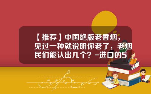【推荐】中国绝版老香烟，见过一种就说明你老了，老烟民们能认出几个？-进口的555烟多少钱一包