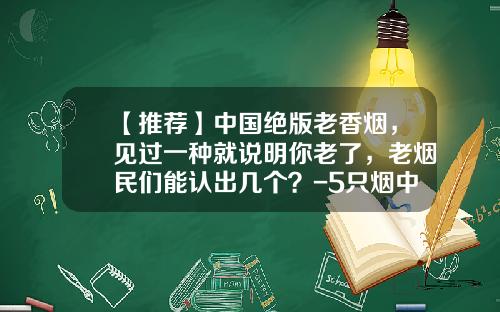【推荐】中国绝版老香烟，见过一种就说明你老了，老烟民们能认出几个？-5只烟中华多少钱一包