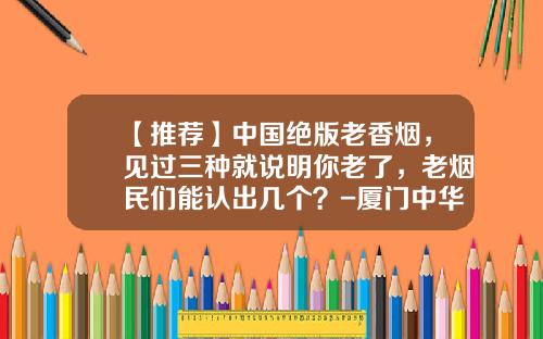 【推荐】中国绝版老香烟，见过三种就说明你老了，老烟民们能认出几个？-厦门中华烟多少回收