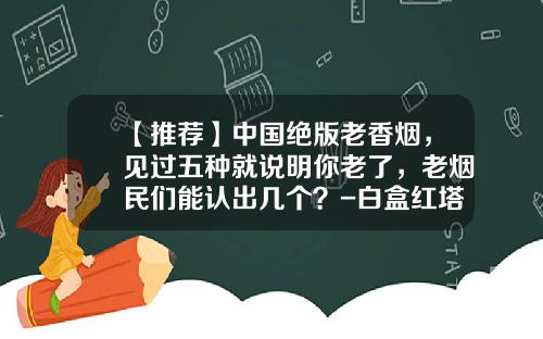 【推荐】中国绝版老香烟，见过五种就说明你老了，老烟民们能认出几个？-白盒红塔山多少钱